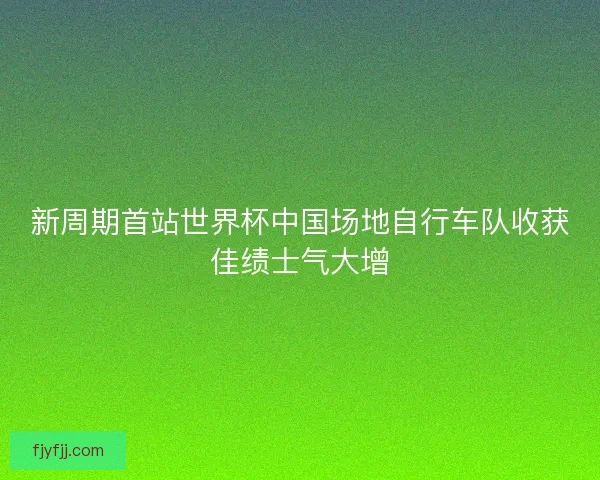 新周期首站世界杯中国场地自行车队收获佳绩士气大增