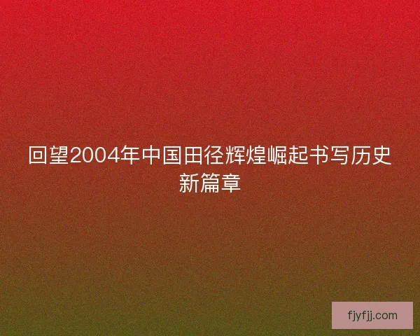 回望2004年中国田径辉煌崛起书写历史新篇章