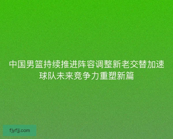 中国男篮持续推进阵容调整新老交替加速球队未来竞争力重塑新篇