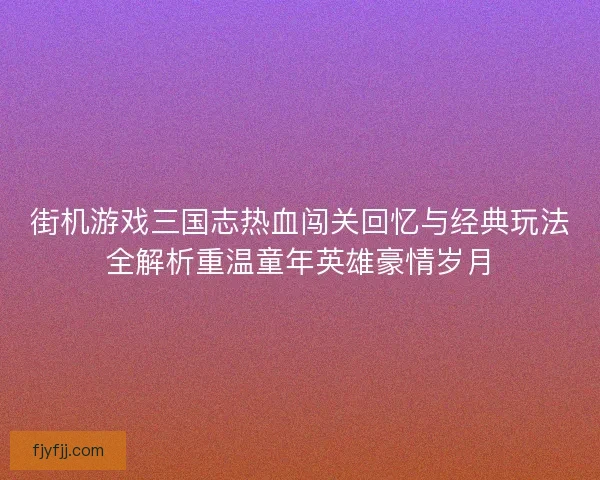 街机游戏三国志热血闯关回忆与经典玩法全解析重温童年英雄豪情岁月